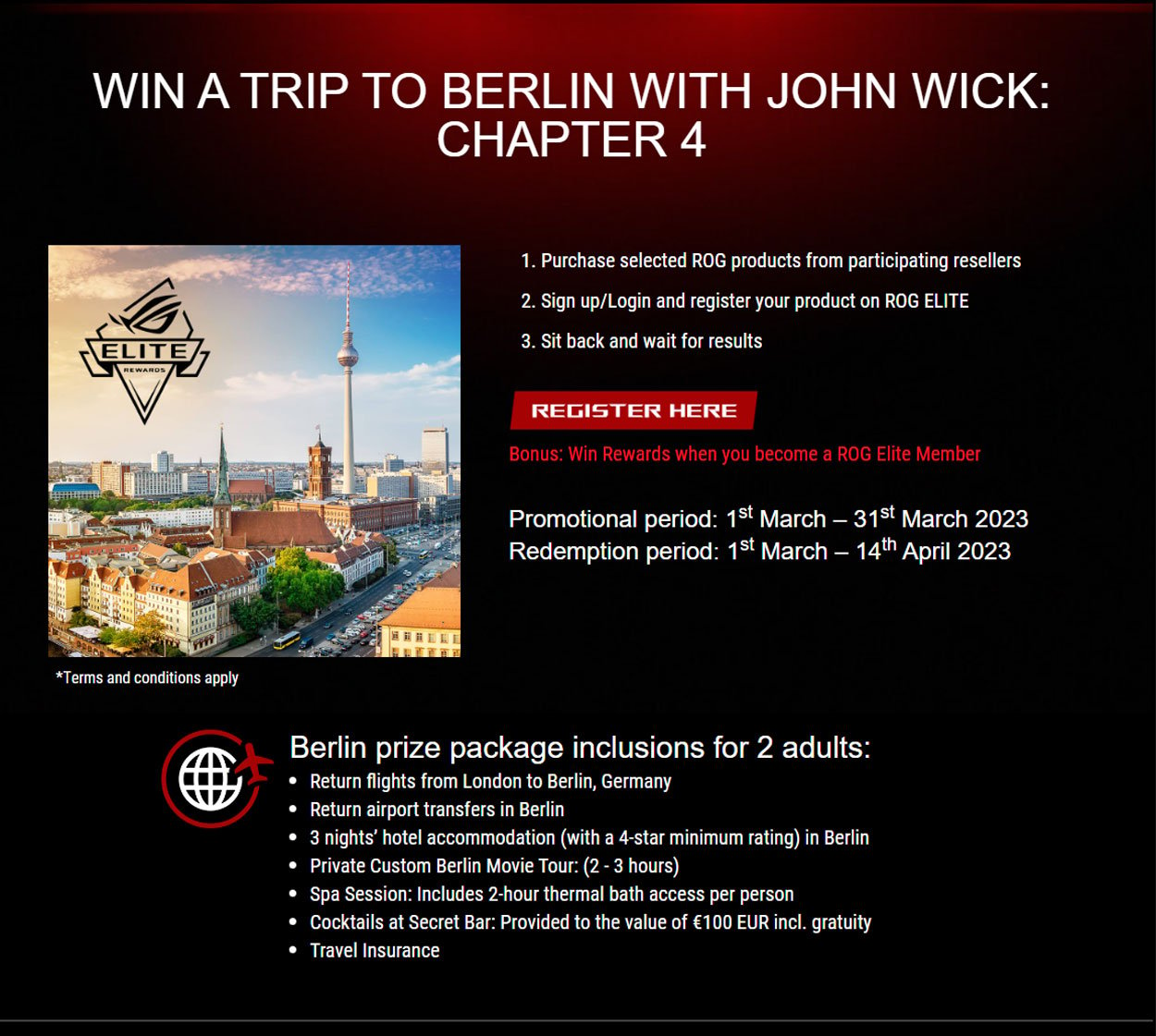Win a trip to Berlin with John Wick CHapter 4 when you purchase ASUS ROG. Click here to register your purchase. Promotional period 1st March - 31st March 2023, Redemption period 1st March - 14th April 2023. Berlin prize package inclusions for 2 adults: Return flights from London to Berlin, Germany. Return airport transfers in Berlin. 3 nights' hotel accomodation in Berlin (4-star minimum rating). Private custom Berlin movie tour (2-3 hours), Spa session with 2 hour thermal bath access per person. Cocktails at Secret Bar to the value of 100 euros incl. gratuity. Travel insurance.