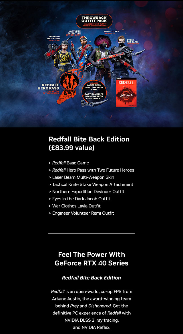 Redfall Bite Back Edition (£83.99 value) Includes: Redfall Base Game, Redfall Hero Pass with two future heroes, laser beam multi-weapon skin, tactical knife stake weapon attachment, northern expedition devinder outfit, eyes in the dark jacob outfit, war cloths layla outfit and engineer volunteer remi outfit.