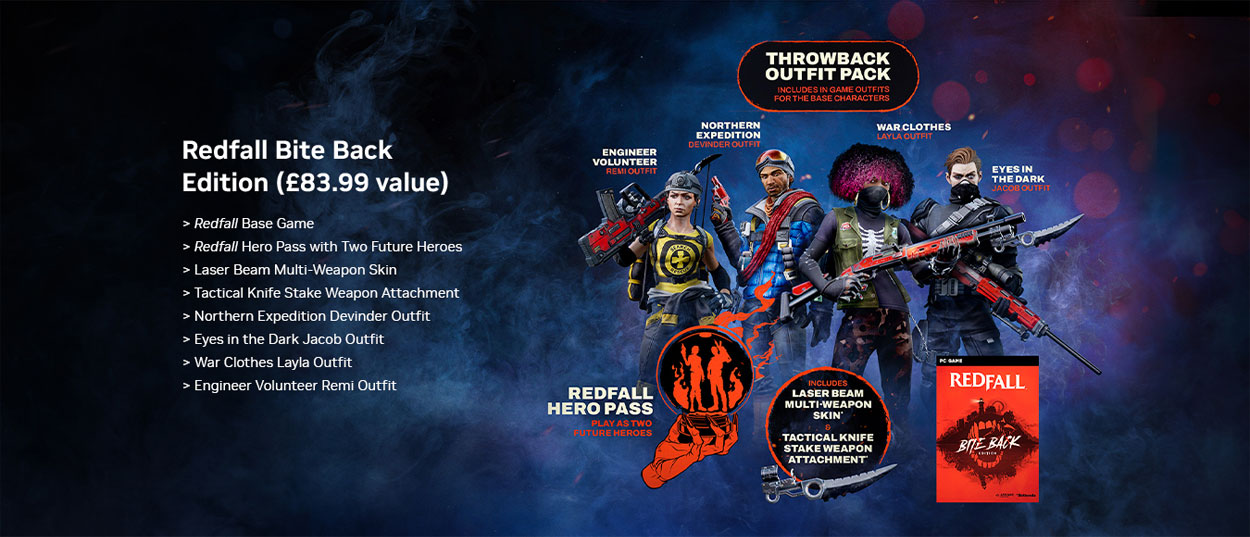 Redfall Bite Back Edition (£83.99 value) Includes: Redfall Base Game, Redfall Hero Pass with two future heroes, laser beam multi-weapon skin, tactical knife stake weapon attachment, northern expedition devinder outfit, eyes in the dark jacob outfit, war cloths layla outfit and engineer volunteer remi outfit.