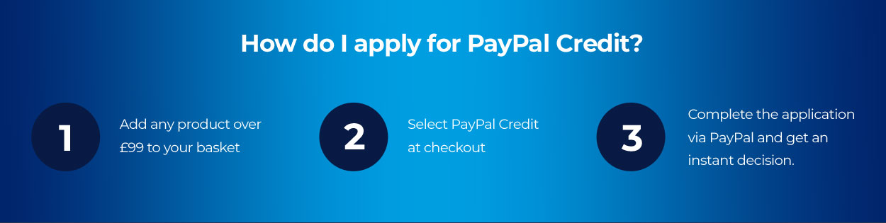How do I apply for PayPal Credit? 1. Add any product over £99 to your basket. 2. Select PayPal Credit at checkout. 3. Complete the application via PayPal and get an instant decision.