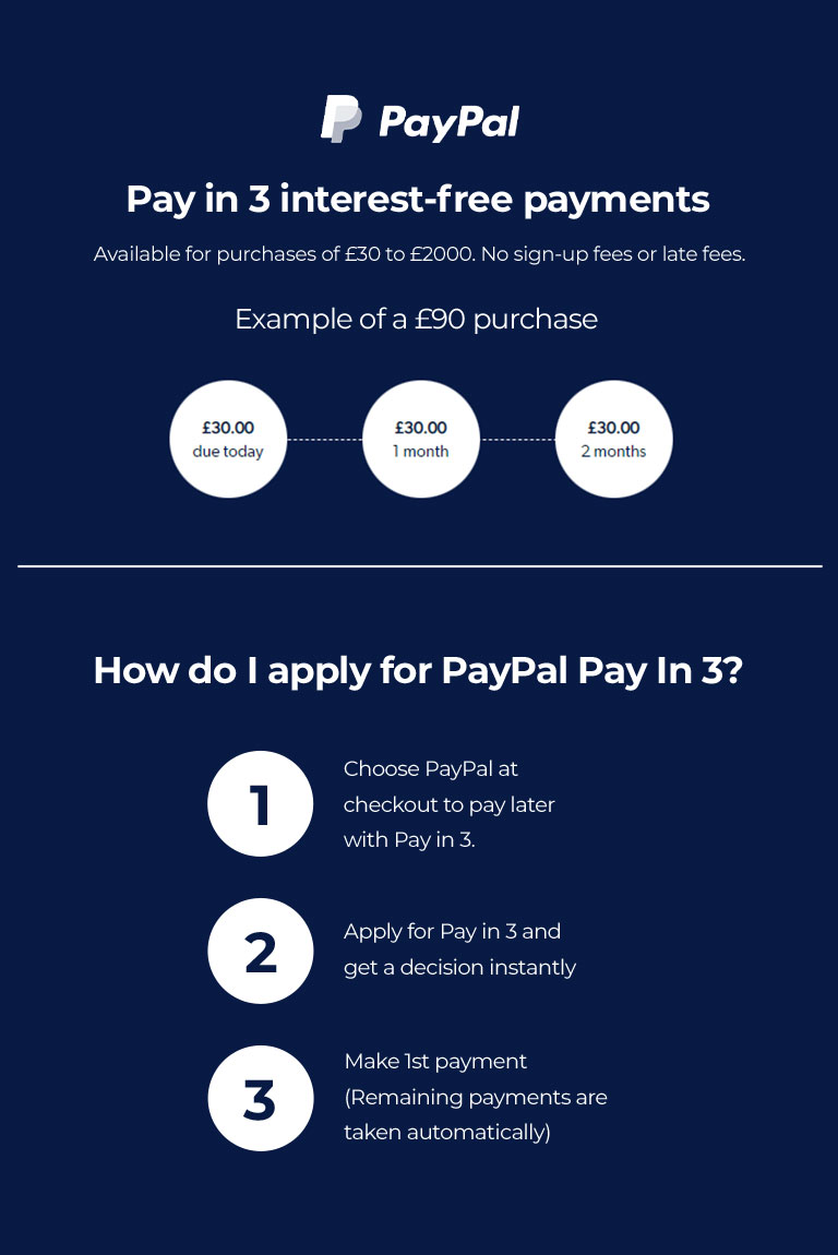 Paypal - Pay in 3 interest-free payments. Available for purchases of £30 to £2000. No sign-up fees or late fees. Exmaple of a £90 purchase: £30 due today, £30 in 1 month, £30 in 2 months. How do I apply for PayPal pay in 3? 1. Choose PayPal at checkout to pay later with Pay in 3. 2. Apply for Pay in 3 and get a decision instantly. 3. Make 1st payment (Remaining payments are taken automatically).